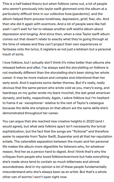 text post: "This is a half baked theory but when folklore came out, a lot of people who weren’t previously into taylor swift glommed onto the album at a particularly difficult time in our collective lives (pandemic). and the album helped them process loneliness, depression, grief, fear, etc. And then she did it again with evermore. And a lot of people were like hell yeah I can’t wait for her to release another soft wistful album about depression and longing. And since then, when a new Taylor swift album comes out that doesn’t relate to exactly what they’re going through at the time of release and they can’t project their own experiences or fantasies onto the lyrics, it registers as not just a letdown but a personal insult of sorts.

I love folklore, but I actually don’t think it’s miles better than albums she released before and after. I’ve always said the storytelling on folklore is not markedly different than the storytelling she’s been doing her whole career. It may be more mature and complex and intentional than her early work. And it explores some darker themes. But it’s really, really obvious that the same person who wrote cold as you, mary’s song, and teardrops on my guitar wrote my tears ricochet, the last great american dynasty, and betty, respectively. Again, I adore folklore but I’m hesitant to frame it as ~exceptional~ relative to the rest of Taylor’s catalogue because the skills she employs on that album are the same skills she’s demonstrated throughout her career.

You can argue that she reached new creative heights in 2020 (and I would agree), but what sets folklore apart isn’t necessarily the lyrical sophistication, but the fact that the songs are “fictional” and therefore easier to separate from Taylor Swift, Superstar and all that her reputation entails. The ostensible separation between the music and her personal life makes the album more digestible for listeners who, for whatever reason, find her as a person hard to digest. And I think that’s why the critiques from people who loved folklore/evermore but hate everything she’s made since tend to contain so much bitterness and almost woundedness. And in my opinion a lot of these people fundamentally misunderstand who she’s always been as an artist. But that’s a whole other can of worms I won’t open right now."